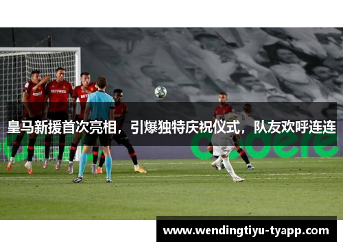皇马新援首次亮相，引爆独特庆祝仪式，队友欢呼连连